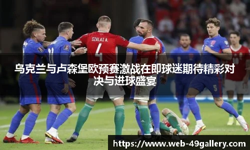 乌克兰与卢森堡欧预赛激战在即球迷期待精彩对决与进球盛宴